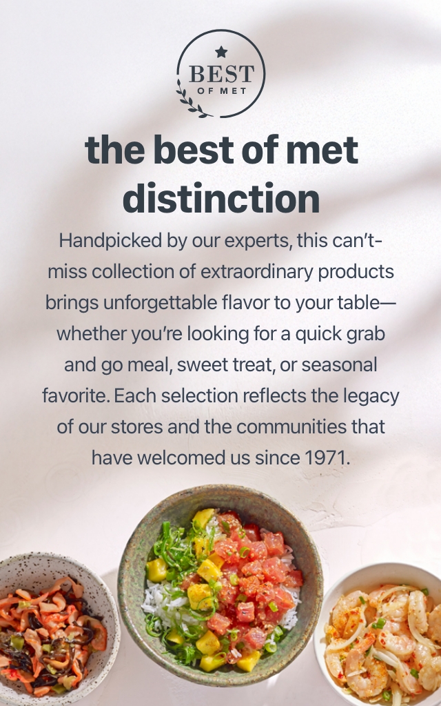 The best of met distinction Handpicked by our experts, this can't-miss-collection of extraordinary products brings unforgettable flavor to your table whether you're enjoying a quiet dinner at home, celebrating a special occasion, or hosting a holiday extravaganza. Each selection reflects the legacy of our stores and the communities that have welcomed us since 1971.